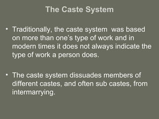 The Caste System Traditionally, the caste system  was based on more than one’s type of work and in modern times it does not always indicate the type of work a person does. The caste system dissuades members of different castes, and often sub castes, from intermarrying. 