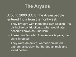 The Aryans  Around 2000 B.C.E. the Aryan people entered India from the northwest. They brought with them their own religion—its distinctive contribution to what would later become known as Hinduism. These people called themselves Aryans, their word for  noble . They were an active, warrior-dominated, patriarchal society that herded animals and loved horses. 