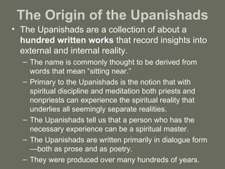 The Origin of the Upanishads The Upanishads are a collection of about a  hundred written works  that record insights into external and internal reality.  The name is commonly thought to be derived from words that mean “sitting near.”  Primary to the Upanishads is the notion that with spiritual discipline and meditation both priests and nonpriests can experience the spiritual reality that underlies all seemingly separate realities.  The Upanishads tell us that a person who has the necessary experience can be a spiritual master. The Upanishads are written primarily in dialogue form—both as prose and as poetry.  They were produced over many hundreds of years. 