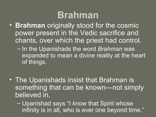 Brahman Brahman  originally stood for the cosmic power present in the Vedic sacrifice and chants, over which the priest had control.  In the Upanishads the word  Brahman  was expanded to mean a divine reality at the heart of things. The Upanishads insist that Brahman is something that can be known—not simply believed in.  Upanishad says “I  know  that Spirit whose infinity is in all, who is ever one beyond time.” 