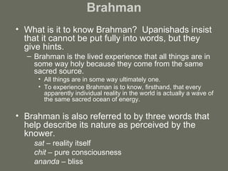 Brahman What is it to know Brahman?  Upanishads insist that it cannot be put fully into words, but they give hints.  Brahman is the lived experience that all things are in some way holy because they come from the same sacred source.  All things are in some way ultimately one.  To experience Brahman is to know, firsthand, that every apparently individual reality in the world is actually a wave of the same sacred ocean of energy. Brahman is also referred to by three words that help describe its nature as perceived by the knower.  sat  – reality itself  chit  – pure consciousness  ananda –  bliss 