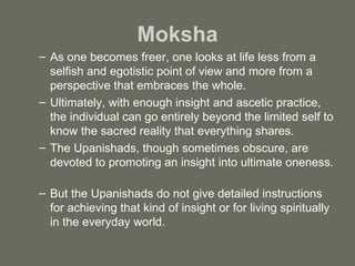 Moksha As one becomes freer, one looks at life less from a selfish and egotistic point of view and more from a perspective that embraces the whole. Ultimately, with enough insight and ascetic practice, the individual can go entirely beyond the limited self to know the sacred reality that everything shares.  The Upanishads, though sometimes obscure, are devoted to promoting an insight into ultimate oneness.  But the Upanishads do not give detailed instructions for achieving that kind of insight or for living spiritually in the everyday world. 