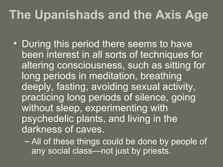 The Upanishads and the Axis Age  During this period there seems to have been interest in all sorts of techniques for altering consciousness, such as sitting for long periods in meditation, breathing deeply, fasting, avoiding sexual activity, practicing long periods of silence, going without sleep, experimenting with psychedelic plants, and living in the darkness of caves.  All of these things could be done by people of any social class—not just by priests. 