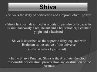 Shiva
- Shiva is the deity of destruction and a reproductive power.

- Shiva has been described as a deity of paradoxes because he
  is simultaneously a renunciant and a householder, a celibate
                     yogin and a husband .

 -   Shiva is described as the supreme deity, equated with
            Brahman as the source of the universe.
                 (Shvetasvatara Upanishad)

  - In the Shaiva Puranas, Shiva is the Absolute, the God
 responsible for creation, preservation and destruction of the
                            cosmos.
 