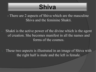 Shiva
     - There are 2 aspects of Shiva which are the masculine
                  Shiva and the feminine Shakti.

-   Shakti is the active power of the divine which is the agent
     of creation. She becomes manifest in all the names and
                        forms of the cosmos.

-   These two aspects is illustrated in an image of Shiva with
           the right half is male and the left is female.
 