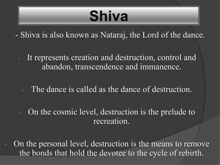 Shiva
    - Shiva is also known as Nataraj, the Lord of the dance.

     -       It represents creation and destruction, control and
                  abandon, transcendence and immanence.

         -    The dance is called as the dance of destruction.

     -       On the cosmic level, destruction is the prelude to
                               recreation.

-   On the personal level, destruction is the means to remove
     the bonds that hold the devotee to the cycle of rebirth.
 