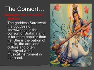 The Consort…
Saraswati the consort of
  Brahma
  The goddess Saraswati,
  the goddess of
  knowlwedge is the
  consort of Brahma and
  is far more popular than
  he. She is the patron of
  music, the arts, and
  culture and often
  portrayed with a
  musical instrument in
  her hand.
 