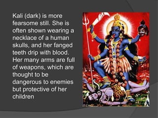 Kali (dark) is more
fearsome still. She is
often shown wearing a
necklace of a human
skulls, and her fanged
teeth drip with blood.
Her many arms are full
of weapons, which are
thought to be
dangerous to enemies
but protective of her
children
 