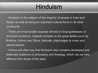 Hinduism
Hinduism     is the religion of the majority of people in India and
Nepal, as well as being an important cultural force in all other
continents.
There   are innumerable wayside shrines to local goddesses or
divinized ancestors, majestic temples to the great deities such as
Brahma, Vishnu and Shiva, festivals, pilgrimages to rivers and
sacred places.
Hindus   will often say that Hinduism also contains developed and
elaborate traditions of philosophy and theology, which can be very
different from those of the west.
 