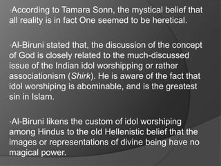 •According    to Tamara Sonn, the mystical belief that
all reality is in fact One seemed to be heretical.

•Al-Biruni stated that, the discussion of the concept
of God is closely related to the much-discussed
issue of the Indian idol worshipping or rather
associationism (Shirk). He is aware of the fact that
idol worshiping is abominable, and is the greatest
sin in Islam.

•Al-Biruni
         likens the custom of idol worshiping
among Hindus to the old Hellenistic belief that the
images or representations of divine being have no
magical power.
 
