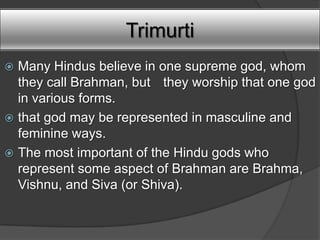 Trimurti
 Many Hindus believe in one supreme god, whom
  they call Brahman, but they worship that one god
  in various forms.
 that god may be represented in masculine and
  feminine ways.
 The most important of the Hindu gods who
  represent some aspect of Brahman are Brahma,
  Vishnu, and Siva (or Shiva).
 