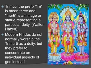  Trimuti, the prefix ''Tri''
  is mean three and
  ''murti'' is an image or
  statue representing a
  particular deity. (Walter
  Hazen)
 Modern Hindus do not
  normally worship the
  Trimurti as a deity, but
  they prefer to
  concentrate on
  individual aspects of
  god instead.
 