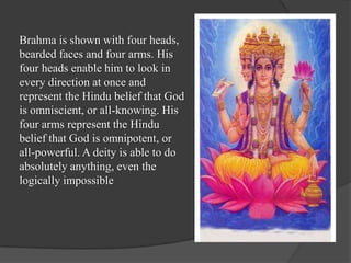 Brahma is shown with four heads,
bearded faces and four arms. His
four heads enable him to look in
every direction at once and
represent the Hindu belief that God
is omniscient, or all-knowing. His
four arms represent the Hindu
belief that God is omnipotent, or
all-powerful. A deity is able to do
absolutely anything, even the
logically impossible
 
