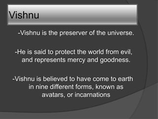 Vishnu
  -Vishnu is the preserver of the universe.

 -He is said to protect the world from evil,
   and represents mercy and goodness.

-Vishnu is believed to have come to earth
     in nine different forms, known as
          avatars, or incarnations
 