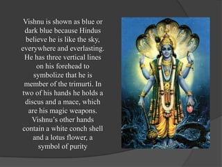 Vishnu is shown as blue or
 dark blue because Hindus
  believe he is like the sky,
everywhere and everlasting.
 He has three vertical lines
      on his forehead to
     symbolize that he is
 member of the trimurti. In
two of his hands he holds a
 discus and a mace, which
   are his magic weapons.
    Vishnu’s other hands
contain a white conch shell
     and a lotus flower, a
       symbol of purity
 