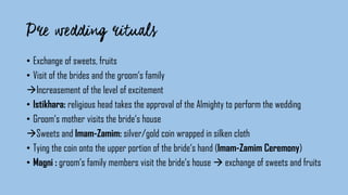 • Exchange of sweets, fruits
• Visit of the brides and the groom‘s family
Increasement of the level of excitement
• Istikhara: religious head takes the approval of the Almighty to perform the wedding
• Groom‘s mother visits the bride‘s house
Sweets and Imam-Zamim: silver/gold coin wrapped in silken cloth
• Tying the coin onto the upper portion of the bride‘s hand (Imam-Zamim Ceremony)
• Magni : groom‘s family members visit the bride‘s house  exchange of sweets and fruits
 