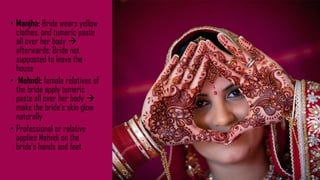 • Manjha: Bride wears yellow
clothes, and tumeric paste
all over her body 
afterwards: Bride not
supposted to leave the
house
• Mehndi: female relatives of
the bride apply tumeric
paste all over her body 
make the bride‘s skin glow
naturally
• Professional or relative
applies Mehndi on the
bride‘s hands and feet
 