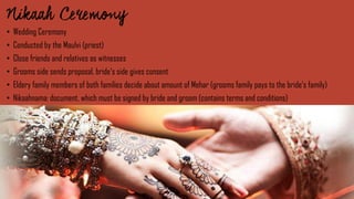 • Wedding Ceremony
• Conducted by the Maulvi (priest)
• Close friends and relatives as witnesses
• Grooms side sends proposal, bride‘s side gives consent
• Eldery family members of both families decide about amount of Mehar (grooms family pays to the bride‘s family)
• Nikaahnama: document, which must be signed by bride and groom (contains terms and conditions)
 