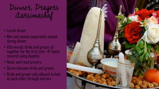 ,
• Lavish dinner
• Men and women separately seated
during dinner
• Afterwards: bride and groom sit
together for the first time  heads
covered using dupatta
• Nealy wed read prayers
• Quran between bride and groom
• Bride and groom only allowed to look
at each other through mirrors
 
