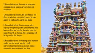 3. Hindus believe that the universe undergoes
endless cycles of creation, preservation and
dissolution.
4. Hindus believe in karma, the law of cause and
effect by which each individual creates his own
destiny by his thoughts, words and deeds.
5. Hindus believe that the soul reincarnates,
evolving through many births until all karmas have
been resolved, and moksha, liberation from the
cycle of rebirth, is attained. Not a single soul will
be deprived of this destiny.
6. Hindus believe that divine beings exist in unseen
worlds and that temple worship, rituals,
sacraments and personal devotionals create a
communion with these devas and Gods.
 
