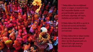 7. Hindus believe that an enlightened
master, or satguru, is essential to know
the Transcendent Absolute, as are
personal discipline, good conduct,
purification, pilgrimage, self-inquiry,
meditation and surrender in God.
8. Hindus believe that all life is sacred, to
be loved and revered, and therefore
practice ahimsa, noninjury, in thought,
word and deed.
9. Hindus believe that no religion teaches
the only way to salvation above all
others, but that all genuine paths are
facets of God's Light, deserving
tolerance and understanding.”
 