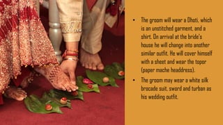 • The groom will wear a Dhoti, which
is an unstitched garment, and a
shirt. On arrival at the bride’s
house he will change into another
similar outfit. He will cover himself
with a sheet and wear the topor
(paper mache headdress).
• The groom may wear a white silk
brocade suit, sword and turban as
his wedding outfit.
 