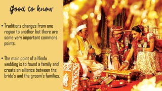 • Traditions changes from one
region to another but there are
some very important commons
points.
• The main point of a Hindu
wedding is to found a family and
create an alliance between the
bride’s and the groom’s families.
 