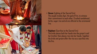 • Havan (Lighting of the Sacred Fire)
The couple invokes Agni, the god of Fire, to witness
their commitment to each other. Crushed sandalwood,
herbs, sugar rice and oil are offered to the ceremonial
fire.
• Rajaham (Sacrifice to the Sacred Fire)
The bride places both her hands into the groom’s and
her brother then places rice into her hands. Together
the bride and groom offer the rice as a sacrifice into
the fire.
 