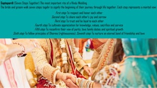 Saptapardi (Seven Steps Together) The most important rite of a Hindu Wedding
The bride and groom walk seven steps togehr to signify the beginning of their journey through life together. Each step represents a marital vow:
First step: To respect and honor each other
Second step: To share each other’s joy and sorrow
Third step: To trust and be loyal to each other
Fourth step: To cultivate appreciation for knowledge, values, sacrifice and service
Fifth step: To reconfirm their vow of purity, love family duties and spiritual growth
Sixth step: To follow principles of Dharma (righteousness) Seventh step: To nurture an eternal bond of friendship and love
 