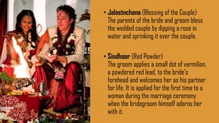 • Jalastnchana (Blessing of the Couple)
The parents of the bride and groom bless
the wedded couple by dipping a rose in
water and sprinking it over the couple.
• Sindhoor (Red Powder)
The groom applies a small dot of vermilion,
a powdered red lead, to the bride’s
forehead and welcomes her as his partner
for life. It is applied for the first time to a
woman during the marriage ceremony
when the bridegroom himself adorns her
with it.
 