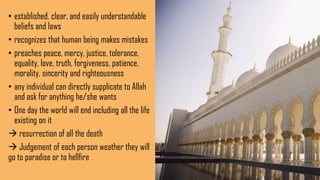 • established, clear, and easily understandable
beliefs and laws
• recognizes that human being makes mistakes
• preaches peace, mercy, justice, tolerance,
equality, love, truth, forgiveness, patience,
morality, sincerity and righteousness
• any individual can directly supplicate to Allah
and ask for anything he/she wants
• One day the world will end including all the life
existing on it
 resurrection of all the death
 Judgement of each person weather they will
go to paradise or to hellfire
 