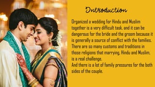 Organized a wedding for Hindu and Muslim
together is a very difficult task, and it can be
dangerous for the bride and the groom because it
is generally a source of conflict with the families.
There are so many customs and traditions in
those religions that marrying, Hindu and Muslim,
is a real challenge.
And there is a lot of family pressures for the both
sides of the couple.
 