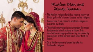 • The Muslim religion forbids a man to marry an
Hindu girl so he’s forced to give up his religion.
• Conversion from Islam to another religion is
punished by death.
• “Interfaith marriage is one amongst the most
fundamental sinful actions in Islam. This
interfaith marriage problem may be solved by
conversion of the person from other faith to
Islam.”
• So a Hindu woman is forced to take his
husband’s religion.
 
