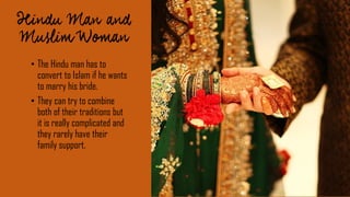 • The Hindu man has to
convert to Islam if he wants
to marry his bride.
• They can try to combine
both of their traditions but
it is really complicated and
they rarely have their
family support.
 
