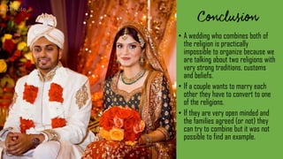 • A wedding who combines both of
the religion is practically
impossible to organize because we
are talking about two religions with
very strong traditions, customs
and beliefs.
• If a couple wants to marry each
other they have to convert to one
of the religions.
• If they are very open minded and
the families agreed (or not) they
can try to combine but it was not
possible to find an example.
 