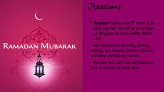 • Ramadan: fasting in the 9th month of the
lunar calendar from sun up to sun down
 obligation for every healthy Muslim
adult
- total abstinence from eating, drinking,
smoking, gum chewing, intimate relations
and taking anything into the body
- discipline one's self from bad behaviours,
such as arguing and being mean
 