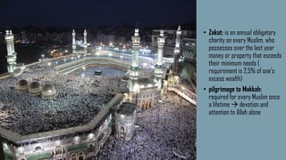 • Zakat: is an annual obligatory
charity on every Muslim, who
possesses over the last year
money or property that exceeds
their minimum needs (
requirement is 2.5% of one's
excess wealth)
• pilgrimage to Makkah:
required for every Muslim once
a lifetime  devotion and
attention to Allah alone
 
