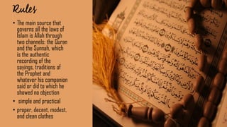 • The main source that
governs all the laws of
Islam is Allah through
two channels: the Quran
and the Sunnah, which
is the authentic
recording of the
sayings, traditions of
the Prophet and
whatever his companion
said or did to which he
showed no objection
• simple and practical
• proper, decent, modest,
and clean clothes
 
