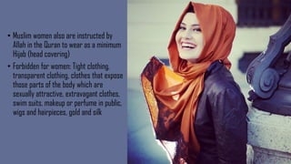 • Muslim women also are instructed by
Allah in the Quran to wear as a minimum
Hijab (head covering)
• Forbidden for women: Tight clothing,
transparent clothing, clothes that expose
those parts of the body which are
sexually attractive, extravagant clothes,
swim suits, makeup or perfume in public,
wigs and hairpieces, gold and silk
 