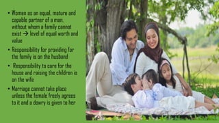 • Women as an equal, mature and
capable partner of a man,
without whom a family cannot
exist  level of equal worth and
value
• Responsibility for providing for
the family is on the husband
• Responsibility to care for the
house and raising the children is
on the wife
• Marriage cannot take place
unless the female freely agrees
to it and a dowry is given to her
 