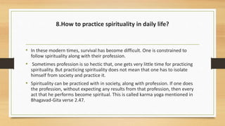 8.How to practice spirituality in daily life?
• In these modern times, survival has become difficult. One is constrained to
follow spirituality along with their profession.
• Sometimes profession is so hectic that, one gets very little time for practicing
spirituality. But practicing spirituality does not mean that one has to isolate
himself from society and practice it.
• Spirituality can be practiced with in society, along with profession. If one does
the profession, without expecting any results from that profession, then every
act that he performs become spiritual. This is called karma yoga mentioned in
Bhagavad-Gita verse 2.47.
 