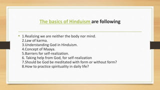 The basics of Hinduism are following
• 1.Realizing we are neither the body nor mind.
2.Law of karma.
3.Understanding God in Hinduism.
4.Concept of Maaya.
5.Barriers for self-realization.
6. Taking help from God, for self-realization
7.Should be God be meditated with form or without form?
8.How to practice spirituality in daily life?
 