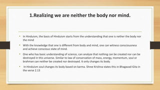 1.Realizing we are neither the body nor mind.
• In Hinduism, the basis of Hinduism starts from the understanding that one is nether the body nor
the mind
• With the knowledge that one is different from body and mind, one can witness consciousness
and achieve conscious state of mind.
• One who has basic understanding of science, can analyze that nothing can be created nor can be
destroyed in this universe. Similar to law of conservation of mass, energy, momentum, soul or
brahman can neither be created nor destroyed. It only changes its body.
• In Hinduism soul changes its body based on karma. Shree Krishna states this in Bhagavad-Gita in
the verse 2.13
 