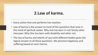 2.Law of karma.
• Every action that one performs has reaction.
• Law of karma is the answer to most of the questions that arise in
the mind of spiritual seeker. Why one has born in rich family other
into poor. Why One has born with disability and other not.
• The law of karma and rebirth of soul with different bodies gives the
logical answer to all these questions. We perceive happiness and
suffering based on one’s karma.
 