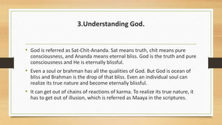 3.Understanding God.
• God is referred as Sat-Chit-Ananda. Sat means truth, chit means pure
consciousness, and Ananda means eternal bliss. God is the truth and pure
consciousness and He is eternally blissful.
• Even a soul or brahman has all the qualities of God. But God is ocean of
bliss and Brahman is the drop of that bliss. Even an individual soul can
realize its true nature and become eternally blissful.
• It can get out of chains of reactions of karma. To realize its true nature, it
has to get out of illusion, which is referred as Maaya in the scriptures.
 