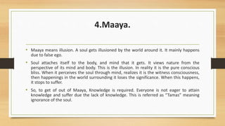 4.Maaya.
• Maaya means illusion. A soul gets illusioned by the world around it. It mainly happens
due to false ego.
• Soul attaches itself to the body, and mind that it gets. It views nature from the
perspective of its mind and body. This is the illusion. In reality it is the pure conscious
bliss. When it perceives the soul through mind, realizes it is the witness consciousness,
then happenings in the world surrounding it loses the significance. When this happens,
it stops to suffer.
• So, to get of out of Maaya, Knowledge is required. Everyone is not eager to attain
knowledge and suffer due the lack of knowledge. This is referred as “Tamas” meaning
ignorance of the soul.
 