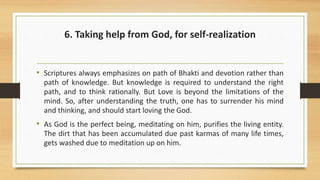 6. Taking help from God, for self-realization
• Scriptures always emphasizes on path of Bhakti and devotion rather than
path of knowledge. But knowledge is required to understand the right
path, and to think rationally. But Love is beyond the limitations of the
mind. So, after understanding the truth, one has to surrender his mind
and thinking, and should start loving the God.
• As God is the perfect being, meditating on him, purifies the living entity.
The dirt that has been accumulated due past karmas of many life times,
gets washed due to meditation up on him.
 