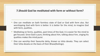 7.Should God be meditated with form or without form?
• One can meditate on both formless state of God or God with form also. But
worshipping God with form is better. It is better for the mind, to imagine God
with form, qualities.
• Meditating on forms, qualities, past times of the God, it is easier for the mind to
get focused. Since God is pure, thinking about him, talking about him, singing his
qualities makes the mind purer.
• One can worship their favourite deity, Known as Ishta devata. They can select
their Ishta devata on the basis of their Bhava(feelings).
 