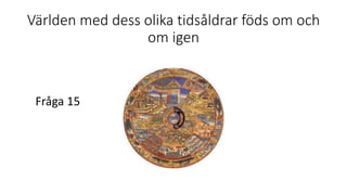 Världen med dess olika tidsåldrar föds om och
om igen
Fråga 15
 