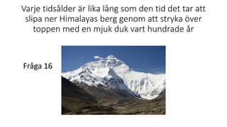 Varje tidsålder är lika lång som den tid det tar att
slipa ner Himalayas berg genom att stryka över
toppen med en mjuk duk vart hundrade år
Fråga 16
 